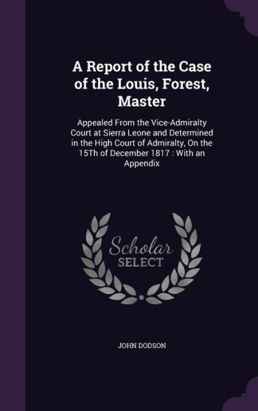 A Report Of The Case Of The Louis, Forest, Master: Appealed From The Vice-Admiralty Court At Sierra Leone And Determined In The High Court Of Admiralty, On The 15Th Of December 1817: With An Appendix