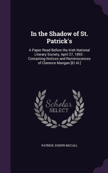 In The Shadow Of St. Patrick's: A Paper Read Before The Irish National Literary Society, April 27, 1893: Containing Notices And Reminiscences Of Clarence Mangan [Et Al.]
