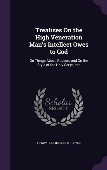 Treatises On The High Veneration Man's Intellect Owes To God: On Things Above Reason; And On The Style Of The Holy Scriptures