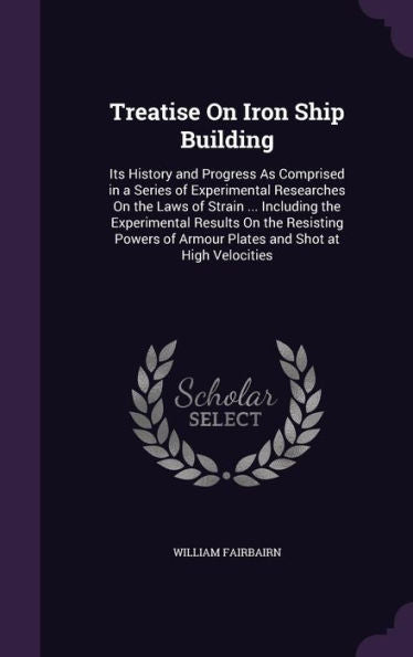 Treatise On Iron Ship Building: Its History And Progress As Comprised In A Series Of Experimental Researches On The Laws Of Strain ... Including The ... Of Armour Plates And Shot At High Velocities