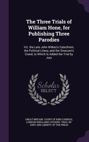The Three Trials Of William Hone, For Publishing Three Parodies: Viz. The Late John Wilkes's Catechism, The Political Litany, And The Sinecure's Creed; To Which Is Added The Trial By Jury