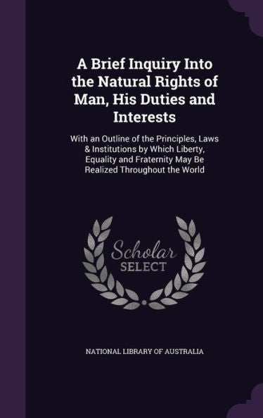 A Brief Inquiry Into The Natural Rights Of Man, His Duties And Interests: With An Outline Of The Principles, Laws & Institutions By Which Liberty, ... May Be Realized Throughout The World