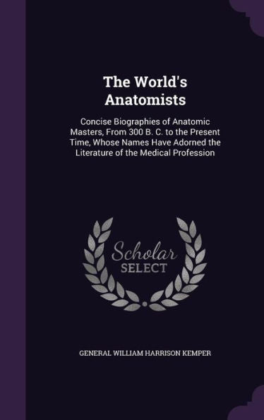 The World's Anatomists: Concise Biographies Of Anatomic Masters, From 300 B. C. To The Present Time, Whose Names Have Adorned The Literature Of The Medical Profession