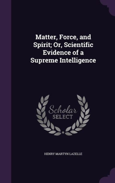Matter, Force, And Spirit; Or, Scientific Evidence Of A Supreme Intelligence