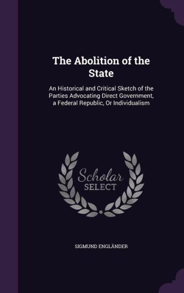 The Abolition Of The State: An Historical And Critical Sketch Of The Parties Advocating Direct Government, A Federal Republic, Or Individualism