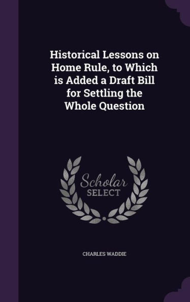 Historical Lessons On Home Rule, To Which Is Added A Draft Bill For Settling The Whole Question