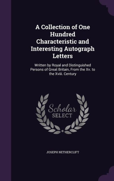 A Collection Of One Hundred Characteristic And Interesting Autograph Letters: Written By Royal And Distinguished Persons Of Great Britain, From The Xv. To The Xviii. Century