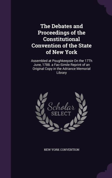 The Debates And Proceedings Of The Constitutional Convention Of The State Of New York: Assembled At Poughkeepsie On The 17Th June, 1788. A Fac-Simile ... Copy In The Adriance Memorial Library