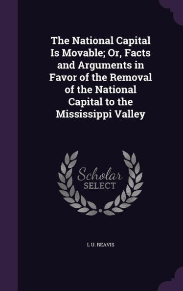 The National Capital Is Movable; Or, Facts And Arguments In Favor Of The Removal Of The National Capital To The Mississippi Valley