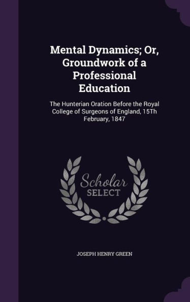 Mental Dynamics; Or, Groundwork Of A Professional Education: The Hunterian Oration Before The Royal College Of Surgeons Of England, 15Th February, 1847