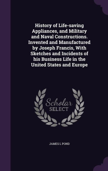 History Of Life-Saving Appliances, And Military And Naval Constructions. Invented And Manufactured By Joseph Francis, With Sketches And Incidents Of His Business Life In The United States And Europe