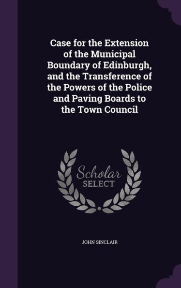 Case For The Extension Of The Municipal Boundary Of Edinburgh, And The Transference Of The Powers Of The Police And Paving Boards To The Town Council
