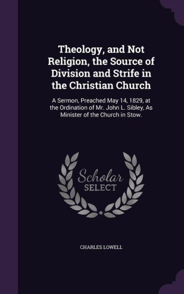 Theology, And Not Religion, The Source Of Division And Strife In The Christian Church: A Sermon, Preached May 14, 1829, At The Ordination Of Mr. John L. Sibley, As Minister Of The Church In Stow.