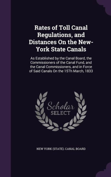 Rates Of Toll Canal Regulations, And Distances On The New-York State Canals: As Established By The Canal Board, The Commissioners Of The Canal Fund, ... Force Of Said Canals On The 15Th March, 1833