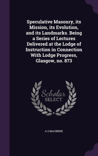 Speculative Masonry, Its Mission, Its Evolution, And Its Landmarks. Being A Series Of Lectures Delivered At The Lodge Of Instruction In Connection With Lodge Progress, Glasgow, No. 873
