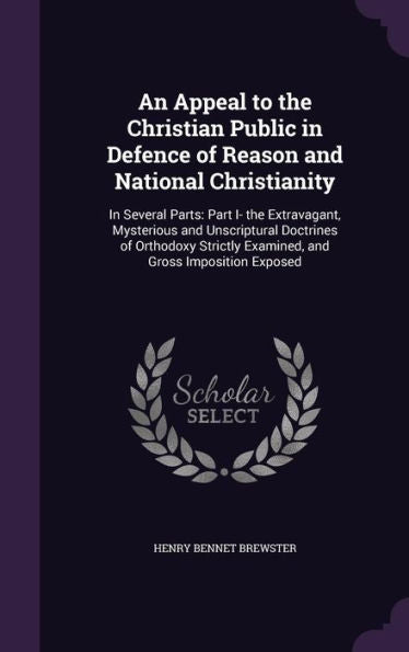 An Appeal To The Christian Public In Defence Of Reason And National Christianity: In Several Parts: Part I- The Extravagant, Mysterious And ... Examined, And Gross Imposition Exposed