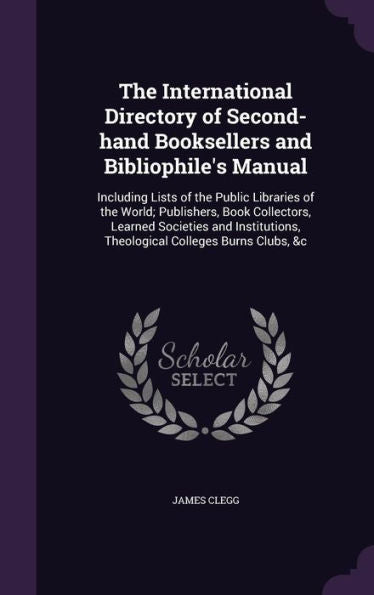 The International Directory Of Second-Hand Booksellers And Bibliophile's Manual: Including Lists Of The Public Libraries Of The World; Publishers, ... Theological Colleges Burns Clubs, &C