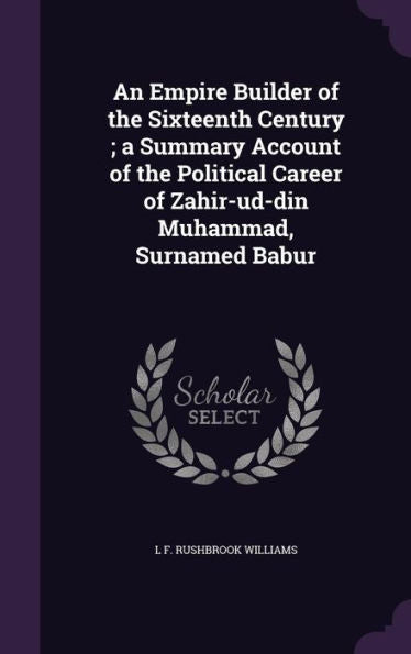 An Empire Builder Of The Sixteenth Century; A Summary Account Of The Political Career Of Zahir-Ud-Din Muhammad, Surnamed Babur