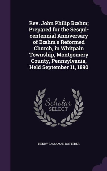 Rev. John Philip Boehm; Prepared For The Sesqui-Centennial Anniversary Of Boehm's Reformed Church, In Whitpain Township, Montgomery County, Pennsylvania, Held September 11, 1890