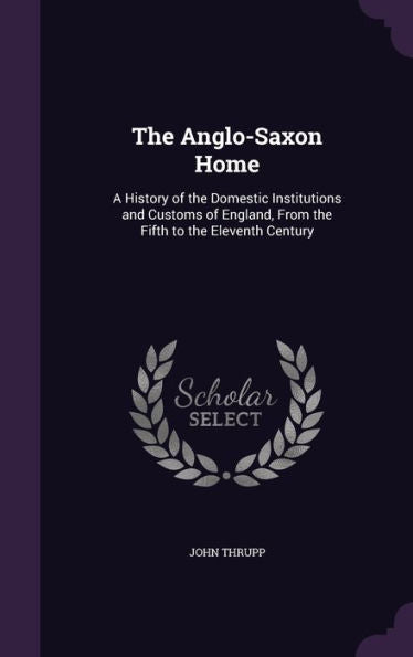 The Anglo-Saxon Home: A History Of The Domestic Institutions And Customs Of England, From The Fifth To The Eleventh Century