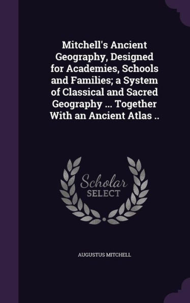 Mitchell's Ancient Geography, Designed For Academies, Schools And Families; A System Of Classical And Sacred Geography ... Together With An Ancient Atlas ..