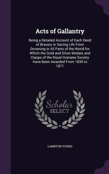 Acts Of Gallantry: Being A Detailed Account Of Each Deed Of Bravery In Saving Life From Drowning In All Parts Of The World For Which The Gold And ... Society Have Been Awarded From 1830 To 1871