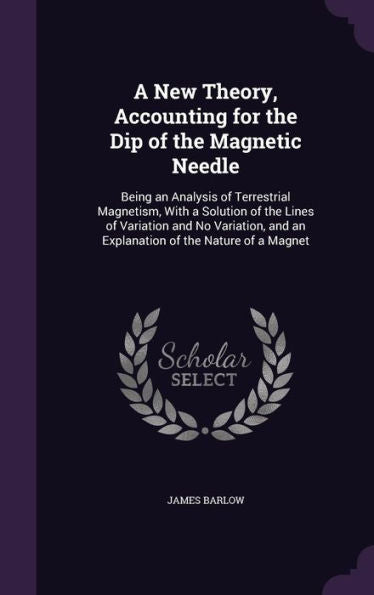 A New Theory, Accounting For The Dip Of The Magnetic Needle: Being An Analysis Of Terrestrial Magnetism, With A Solution Of The Lines Of Variation And ... And An Explanation Of The Nature Of A Magnet