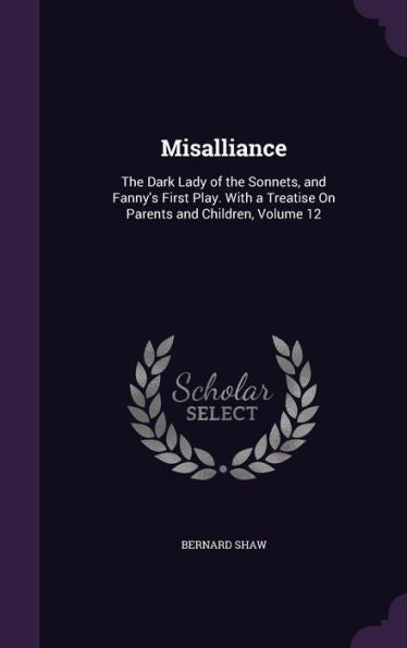 Misalliance: The Dark Lady Of The Sonnets, And Fanny's First Play. With A Treatise On Parents And Children, Volume 12