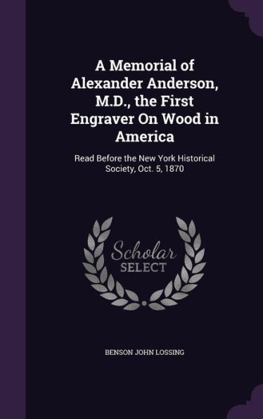 A Memorial Of Alexander Anderson, M.D., The First Engraver On Wood In America: Read Before The New York Historical Society, Oct. 5, 1870