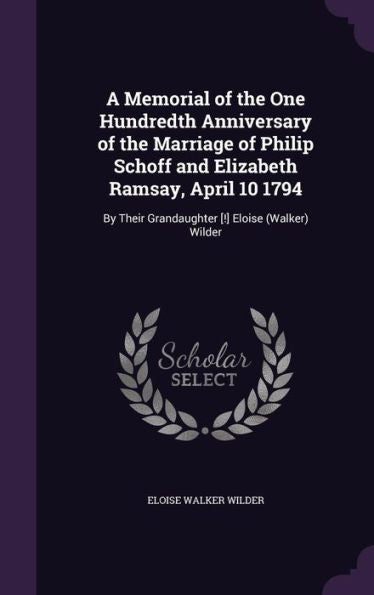 A Memorial Of The One Hundredth Anniversary Of The Marriage Of Philip Schoff And Elizabeth Ramsay, April 10 1794: By Their Grandaughter [!] Eloise (Walker) Wilder