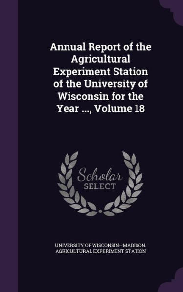 Annual Report Of The Agricultural Experiment Station Of The University Of Wisconsin For The Year ..., Volume 18