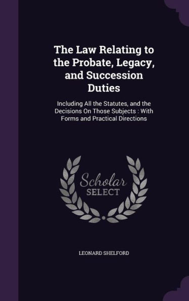 The Law Relating To The Probate, Legacy, And Succession Duties: Including All The Statutes, And The Decisions On Those Subjects: With Forms And Practical Directions