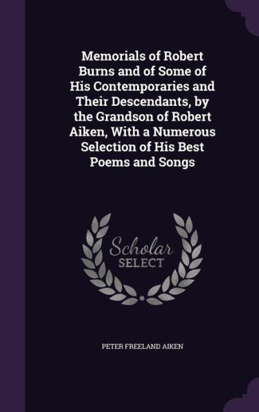 Memorials Of Robert Burns And Of Some Of His Contemporaries And Their Descendants, By The Grandson Of Robert Aiken, With A Numerous Selection Of His Best Poems And Songs