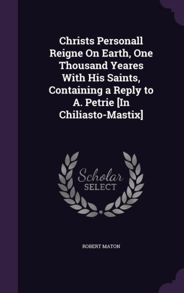 Christs Personall Reigne On Earth, One Thousand Yeares With His Saints, Containing A Reply To A. Petrie [In Chiliasto-Mastix]