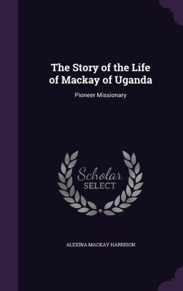 The Story Of The Life Of Mackay Of Uganda: Pioneer Missionary