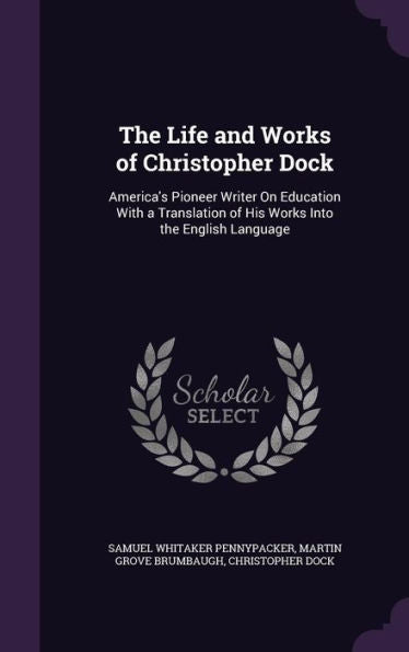 The Life And Works Of Christopher Dock: America's Pioneer Writer On Education With A Translation Of His Works Into The English Language