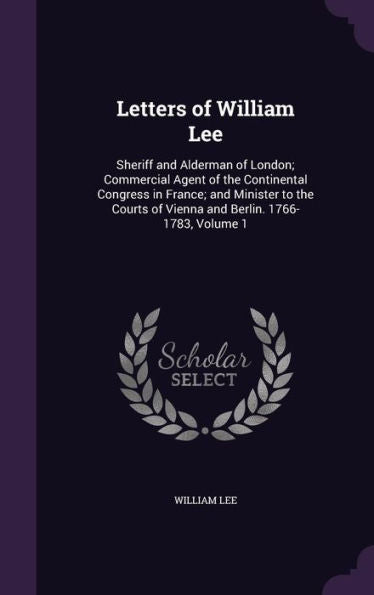 Letters Of William Lee: Sheriff And Alderman Of London; Commercial Agent Of The Continental Congress In France; And Minister To The Courts Of Vienna And Berlin. 1766-1783, Volume 1