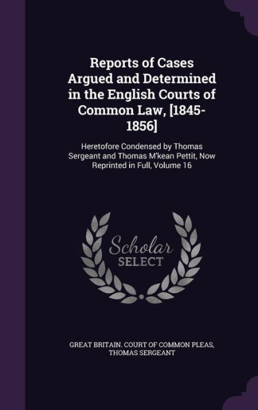 Reports Of Cases Argued And Determined In The English Courts Of Common Law, [1845-1856]: Heretofore Condensed By Thomas Sergeant And Thomas M'Kean Pettit, Now Reprinted In Full, Volume 16
