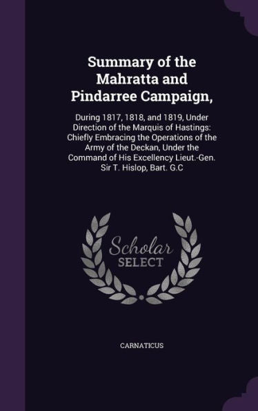 Summary Of The Mahratta And Pindarree Campaign,: During 1817, 1818, And 1819, Under Direction Of The Marquis Of Hastings: Chiefly Embracing The ... Lieut.-Gen. Sir T. Hislop, Bart. G.C