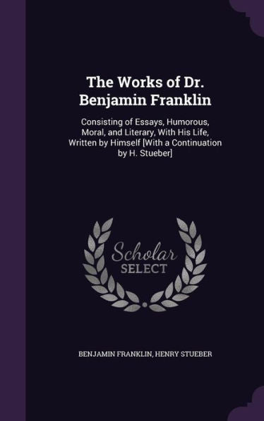 The Works Of Dr. Benjamin Franklin: Consisting Of Essays, Humorous, Moral, And Literary, With His Life, Written By Himself [With A Continuation By H. Stueber]
