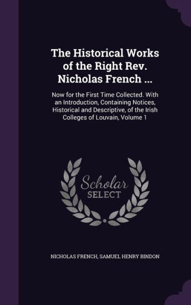 The Historical Works Of The Right Rev. Nicholas French ...: Now For The First Time Collected. With An Introduction, Containing Notices, Historical And ... Of The Irish Colleges Of Louvain, Volume 1