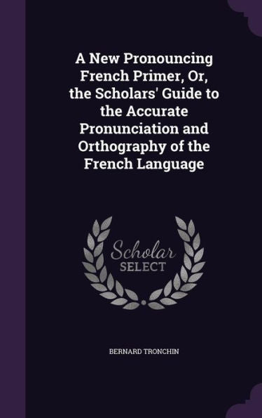 A New Pronouncing French Primer, Or, The Scholars' Guide To The Accurate Pronunciation And Orthography Of The French Language