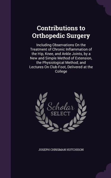 Contributions To Orthopedic Surgery: Including Observations On The Treatment Of Chronic Inflammation Of The Hip, Knee, And Ankle Joints, By A New And ... On Club-Foot, Delivered At The College