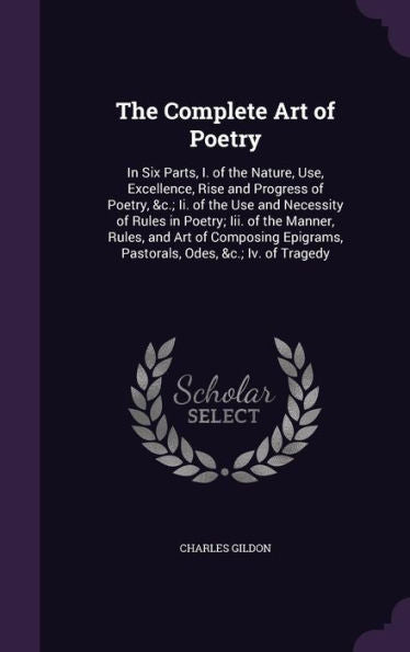 The Complete Art Of Poetry: In Six Parts, I. Of The Nature, Use, Excellence, Rise And Progress Of Poetry, &C.; Ii. Of The Use And Necessity Of Rules ... Pastorals, Odes, &C.; Iv. Of Tragedy