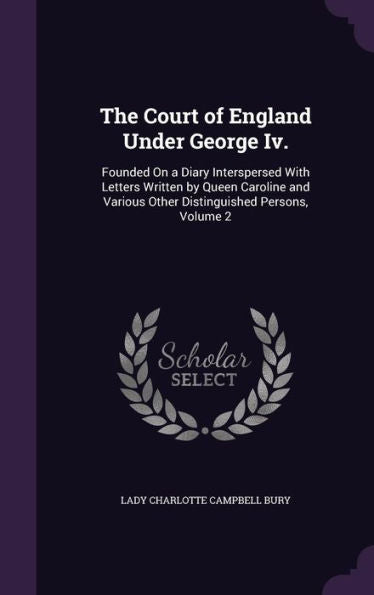 The Court Of England Under George Iv.: Founded On A Diary Interspersed With Letters Written By Queen Caroline And Various Other Distinguished Persons, Volume 2