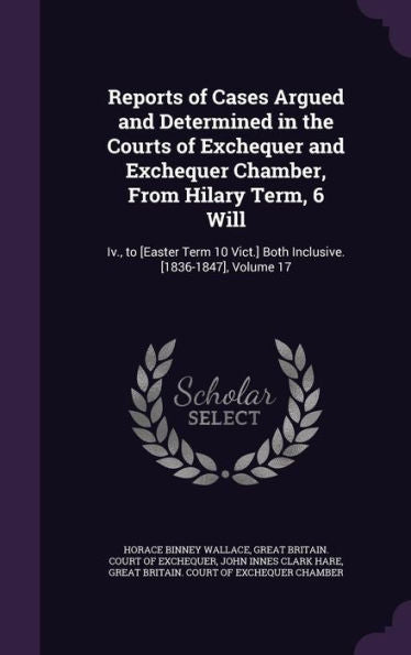 Reports Of Cases Argued And Determined In The Courts Of Exchequer And Exchequer Chamber, From Hilary Term, 6 Will: Iv., To [Easter Term 10 Vict.] Both Inclusive. [1836-1847], Volume 17