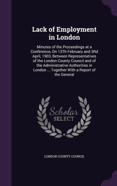 Lack Of Employment In London: Minutes Of The Proceedings At A Conference, On 13Th February And 3Rd April, 1903, Between Representatives Of The London ... ... Together With A Report Of The General