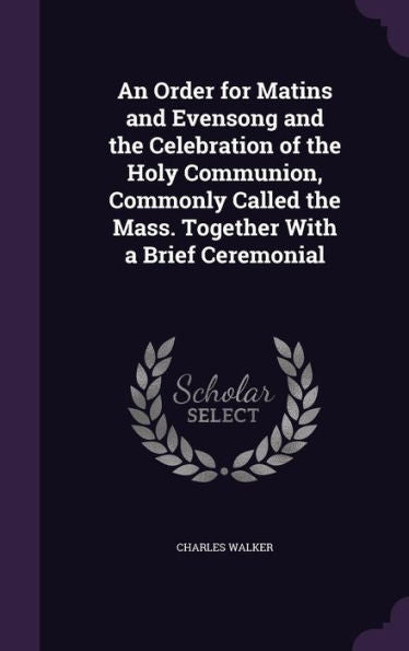 An Order For Matins And Evensong And The Celebration Of The Holy Communion, Commonly Called The Mass. Together With A Brief Ceremonial