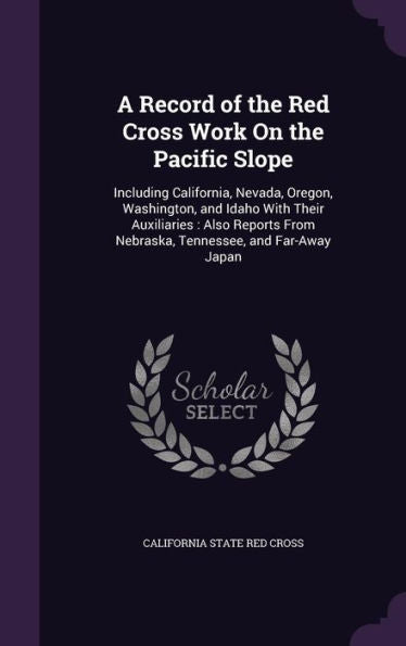 A Record Of The Red Cross Work On The Pacific Slope: Including California, Nevada, Oregon, Washington, And Idaho With Their Auxiliaries: Also Reports From Nebraska, Tennessee, And Far-Away Japan