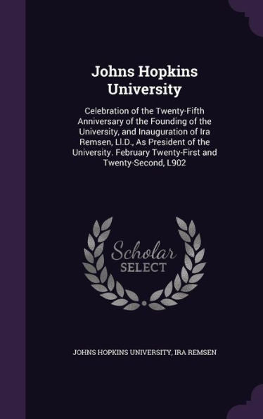 Johns Hopkins University: Celebration Of The Twenty-Fifth Anniversary Of The Founding Of The University, And Inauguration Of Ira Remsen, Ll.D., As ... February Twenty-First And Twenty-Second, L902